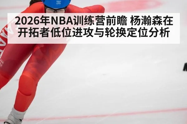 2026年NBA训练营前瞻 杨瀚森在开拓者低位进攻与轮换定位分析